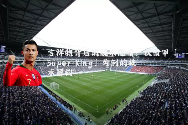 吉祥物背后的战术隐喻：以西甲「Super King」为例的技术解构