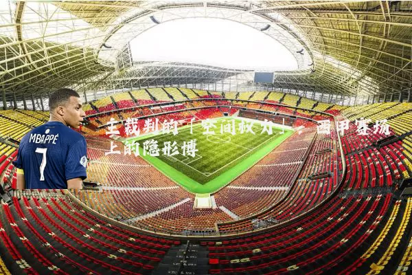 主裁判的「空间权力」:西甲赛场上的隐形博弈